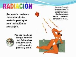Por eso nos llega
Energía Térmica
del Sol: no hay
aire, sino vacío,
entre nuestro
planeta y el Sol.
Recuerda: no hace
falta aire ni otra
materia para que
una radiación se
propague.
Pero la Energía
Térmica no es la
única forma de
Radiación que
existe… haz click
para saber más…
 