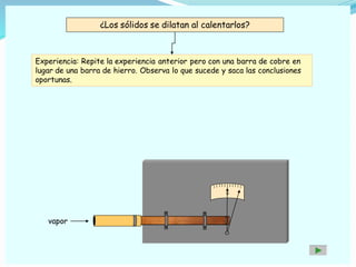 ¿Los sólidos se dilatan al calentarlos?
Experiencia: Repite la experiencia anterior pero con una barra de cobre en
lugar de una barra de hierro. Observa lo que sucede y saca las conclusiones
oportunas.
0
vapor
 