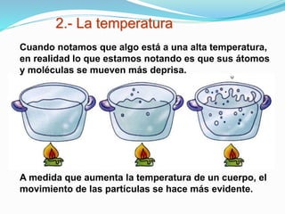 2.- La temperatura
A medida que aumenta la temperatura de un cuerpo, el
movimiento de las partículas se hace más evidente.
Cuando notamos que algo está a una alta temperatura,
en realidad lo que estamos notando es que sus átomos
y moléculas se mueven más deprisa.
 