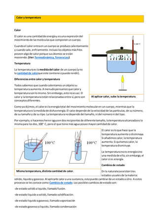 Calor y temperatura
Calor
El calor esuna cantidadde energíay esuna expresióndel
movimientode lasmoléculasque componenuncuerpo.
Cuandoel calor entraen uncuerpose produce calentamiento
y cuandosale,enfriamiento.Inclusolosobjetosmásfríos
poseenalgode calorporque susátomos se están
moviendo. (Ver:Termodinámica,TerceraLey)
Temperatura
La temperaturaeslamedidadel calor de un cuerpo(yno
la cantidad de calorque este contiene opuede rendir).
Diferenciasentre calor y temperatura
Todossabemosque cuandocalentamosunobjetosu
temperaturaaumenta.A menudopensamosque calory
temperaturasonlomismo.Sinembargo,estonoesasí. El
calor y latemperaturaestánrelacionadasentre sí,peroson
conceptosdiferentes.
Comoya dijimos,el caloreslaenergíatotal del movimientomolecularen uncuerpo,mientrasque la
temperaturaeslamedidade dichaenergía.El calordepende de lavelocidadde laspartículas,de sunúmero,
de su tamaño y de su tipo.La temperaturanodepende del tamaño,ni del númeroni del tipo.
Por ejemplo,si hacemosherviraguaendosrecipientesde diferentetamaño,latemperaturaalcanzadaesla
mismapara losdos,100° C, peroel que tiene másagua posee mayorcantidadde calor.
El calor esloque hace que la
temperaturaaumente odisminuya.
Si añadimoscalor,la temperatura
aumenta.Si quitamoscalor,la
temperaturadisminuye.
La temperaturanoesenergíasino
una medidade ella;sinembargo,el
calor sí es energía.
Cambiosde estado
En la naturalezaexistentres
estadosusualesde lamateria:
sólido,líquidoygaseoso.Al aplicarle calorauna sustancia,estapuede cambiarde unestadoa otro. A estos
procesosse lesconoce como Cambiosde estado.Los posiblescambiosde estadoson:
-de estadosolidóaliquido,llamadofusión.
-de estadoliquidoasolidó,llamadosolidificación.
-de estadoliquidoagaseoso,llamadovaporización
-de estadogaseosoaliquido,llamadocondensación
Al aplicar calor, sube la temperatura.
Misma temperatura,distinta cantidad de calor.
 