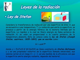 Considera la transferencia de radiación por una superficie de área A, que
se encuentra a una temperatura T. La radiación que emite la superficie, se
produce a partir de la energía térmica de la materia limitada por la
superficie. La rapidez a la cual se libera energía se llama potencia de
radiación H, su valor es proporcional a la cuarta potencia de la
temperatura absoluta. Esto se conoce como la ley de Stefan (Joseph
Stefan, austriaco, 1835-1893), que se escribe como:
H = εσAT4
donde σ = 5.67x10-8 W/(m2K4) se llama constante de Stefan-Boltzmann
y ε es una propiedad radiativa de la superficie llamada emisividad, sus
valores varían en el rango 0 < ε < 1, es una medida de la eficiencia con que
la superficie emite energía radiante, depende del material.
 