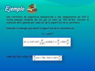 Una carretera de superficie ennegrecida a una temperatura de 320 K
recibe energía radiante del Sol por un valor de 700 W/m2. Calcular la
radiación neta ganada por cada m2 de la superficie de la carretera.
Solución: la energía que emite la superficie de la carretera es:
H = εσAT4
Como del Sol recibe 700 W/m2
, la radiación neta es:
 