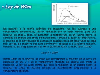 De acuerdo a la teoría cuántica, se encuentra que los cuerpos a una
temperatura determinada, emiten radiación con un valor máximo para una
longitud de onda λ dada. Al aumentar la temperatura de un cuerpo negro, la
cantidad de energía que emite se incrementa. También, al subir la temperatura,
el máximo de la distribución de energía se desplaza hacia las longitudes de onda
más cortas. Se encontró que este corrimiento obedece a la siguiente relación,
llamada ley del desplazamiento de Wien (Wilhelm Wien, alemán, 1864-1928):
λmaxT = 2897
donde λmax es la longitud de onda que corresponde al máximo de la curva de
radiación en μm, y T es la temperatura absoluta del objeto que emite la
radiación. La ley de Wien afirma que para la radiación de un cuerpo negro la
longitud de onda de máxima emisión es inversamente proporcional a la
temperatura absoluta.
 