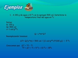 1. A 100 g de agua a 10 ºc se le agregan 500 cal. Determine la
temperatura final del agua en ºc.
Datos:
m: 100 g
Q= 500 cal
c= 1 cal/g*ºc
Q = c*m*∆T
Reemplazando tenemos:
∆T= Q/(c*m) = 500 cal / [(1 cal/g*ºc)*(100 g)] = 5 ºc
Conocemos que ∆T = Tf – Ti
Tf = ∆T + Ti = 5 ºc + 10 ºc = 15ºc
 