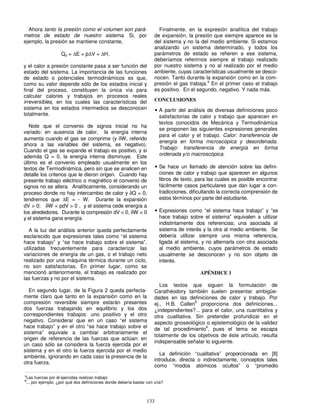 133
Ahora tanto la presión como el volumen son pará-
metros de estado de nuestro sistema. Si, por
ejemplo, la presión se mantiene constante,
Qp = ∆E + p∆V = ∆H,
y el calor a presión constante pasa a ser función del
estado del sistema. La importancia de las funciones
de estado o potenciales termodinámicos es que,
como su valor depende sólo de los estados inicial y
final del proceso, constituyen la única vía para
calcular calores y trabajos en procesos reales
irreversibles, en los cuales las características del
sistema en los estados intermedios se desconocen
totalmente.
Note que el convenio de signos inicial no ha
variado: en ausencia de calor, la energía interna
aumenta cuando el gas se comprime (y δW, referido
ahora a las variables del sistema, es negativo).
Cuando el gas se expande el trabajo es positivo, y si
además Q = 0, la energía interna disminuye. Este
último es el convenio empleado usualmente en los
textos de Termodinámica, pero sin que se analicen en
detalle los criterios que le dieron origen. Cuando hay
presente trabajo eléctrico o magnético el convenio de
signos no se altera. Analíticamente, considerando un
proceso donde no hay intercambio de calor y δQ = 0,
tendremos que ∆E = - W. Durante la expansión
dV > 0; δW = pdV > 0 , y el sistema cede energía a
los alrededores. Durante la compresión dV < 0, δW < 0
y el sistema gana energía.
A la luz del análisis anterior queda perfectamente
esclarecido que expresiones tales como “el sistema
hace trabajo” y “se hace trabajo sobre el sistema”,
utilizadas frecuentemente para caracterizar las
variaciones de energía de un gas, o el trabajo neto
realizado por una máquina térmica durante un ciclo,
no son satisfactorias. En primer lugar, como se
mencionó anteriormente, el trabajo es realizado por
las fuerzas y no por el sistema.
En segundo lugar, de la Figura 2 queda perfecta-
mente claro que tanto en la expansión como en la
compresión reversible siempre estarán presentes
dos fuerzas trabajando en equilibrio y los dos
correspondientes trabajos: uno positivo y el otro
negativo. Considerar que en un caso “el sistema
hace trabajo” y en el otro “se hace trabajo sobre el
sistema” equivale a cambiar arbitrariamente el
origen de referencia de las fuerzas que actúan: en
un caso sólo se considera la fuerza ejercida por el
sistema y en el otro la fuerza ejercida por el medio
ambiente, ignorando en cada caso la presencia de la
otra fuerza.
Finalmente, en la expresión analítica del trabajo
de expansión, la presión que siempre aparece es la
del sistema y no la del medio ambiente. Si estamos
analizando un sistema determinado, y todos los
parámetros de estado se refieren a ese sistema,
deberíamos referirnos siempre al trabajo realizado
por nuestro sistema y no al realizado por el medio
ambiente, cuyas características usualmente se desco-
nocen. Tanto durante la expansión como en la com-
presión el gas trabaja.
a
En el primer caso el trabajo
es positivo. En el segundo, negativo. Y nada más.
CONCLUSIONES
• A partir del análisis de diversas definiciones poco
satisfactorias de calor y trabajo que aparecen en
textos conocidos de Mecánica y Termodinámica
se proponen las siguientes expresiones generales
para el calor y el trabajo. Calor: transferencia de
energía en forma microscópica y desordenada.
Trabajo: transferencia de energía en forma
ordenada y/o macroscópica.
• Se hace un llamado de atención sobre las defini-
ciones de calor y trabajo que aparecen en algunos
libros de texto, para las cuales es posible encontrar
fácilmente casos particulares que dan lugar a con-
tradicciones, dificultando la correcta comprensión de
estos términos por parte del estudiante.
• Expresiones como “el sistema hace trabajo” y “se
hace trabajo sobre el sistema” equivalen a utilizar
indistintamente dos referencias; una asociada al
sistema de interés y la otra al medio ambiente. Se
debería utilizar siempre una misma referencia,
ligada al sistema, y no alternarla con otra asociada
al medio ambiente, cuyos parámetros de estado
usualmente se desconocen y no son objeto de
interés.
APÉNDICE 1
Los textos que siguen la formulación de
Carathéodory también suelen presentar ambigüe-
dades en las definiciones de calor y trabajo. Por
ej., H.B. Callen
8
proporciona dos definiciones...
¿independientes?... para el calor, una cuantitativa y
otra cualitativa. Sin pretender profundizar en el
aspecto gnoseológico o epistemológico de la validez
de tal procedimiento
b
, pues el tema se escapa
totalmente de los objetivos de éste artículo, resulta
indispensable señalar lo siguiente.
La definición “cualitativa” proporcionada en [8]
introduce, directa o indirectamente, conceptos tales
como “modos atómicos ocultos” o “promedio
a
Las fuerzas por él ejercidas realizan trabajo
b
... por ejemplo; ¿por qué dos definiciones donde debería bastar con una?
 