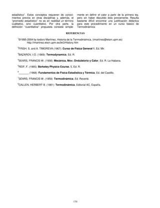 134
estadístico”. Estos conceptos requieren de conoci-
mientos previos en otras disciplinas y, además, el
“promedio estadístico” no es en realidad un término
cualitativo, sino cuantitativo. Por otra parte, la
definición “cuantitativa” propuesta consiste simple-
mente en definir el calor a partir de la primera ley,
pero sin haber discutido ésta previamente. Resulta
bastante difícil encontrar una justificación didáctica
para este procedimiento en un curso básico de
Termodinámica.
REFERENCIAS
1
©1995-2004 by Isidoro Martínez, Historia de la Termodinámica, (imartínez@etsin.upm.es)
http://imartinez.etsin.upm.es/bk3/History.htm
2
FRISH, S. and A. TIMOREVA (1967): Curso de Física General 1, Ed. Mir.
3
BAZAROV, I.O. (1969): Termodynamics, Ed. R.
4
SEARS, FRANCIS W. (1958): Mecánica, Mov. Ondulatorio y Calor, Ed. R. La Habana.
5
REIF, F. (1965): Berkeley Physics Course, 5, Ed. R.
6
_______ (1968): Fundamentos de Física Estadística y Térmica, Ed. del Castillo.
7
SEARS, FRANCIS W. (1959): Termodinámica, Ed. Reverté.
8
CALLEN, HERBERT B. (1981): Termodinámica, Editorial AC, España.
 