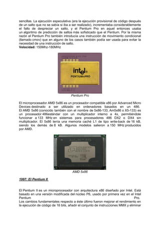 sencillas. La ejecución especulativa (era la ejecución provisional de código después
de un salto que no se sabía si iba a ser realizado), incrementaba considerablemente
el fallo de despreciar un salto, y el Pentium Pro en aquel entonces usaba
un algoritmo de predicción de saltos más sofisticado que el Pentium. Por la misma
razón el Pentium Pro también introducía una instrucción de movimiento condicional
(llamado cmov) que en alguno de los casos también podía ser usada para evitar la
necesidad de una instrucción de salto.
Velocidad: 150Mhz-180MHz

Pentium Pro
El microprocesador AMD 5x86 es un procesador compatible x86 por Advanced Micro
Devices destinado a ser utilizado en ordenadores basados en un 486.
El AMD 5x86 (conocido también con el nombre de 5x86-133, Am5x86 o X5-133) es
un procesador 486estándar con un multiplicador interno a 4x, permitiéndole
funcionar a 133 MHz en sistemas para procesadores 486 DX2 o DX4 sin
multiplicador. El 5x86 tenía una memoria caché L1 de tipo write-back de 16 kB,
siendo los demás de 8 kB. Algunos modelos salieron a 150 MHz producidos
por AMD.

AMD 5x86
1997: El Pentium II

El Pentium II es un microprocesador con arquitectura x86 diseñado por Intel. Está
basado en una versión modificada del núcleo P6, usado por primera vez en el Intel
Pentium
Pro.
Los cambios fundamentales respecto a éste último fueron mejorar el rendimiento en
la ejecución de código de 16 bits, añadir el conjunto de instrucciones MMX y eliminar

 