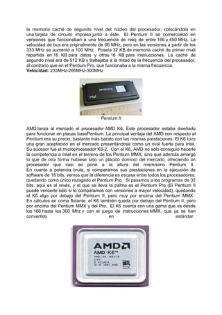 la memoria caché de segundo nivel del núcleo del procesador, colocándola en
una tarjeta de circuito impreso junto a éste. El Pentium II se comercializó en
versiones que funcionaban a una frecuencia de reloj de entre 166 y 450 MHz. La
velocidad de bus era originalmente de 66 MHz, pero en las versiones a partir de los
333 MHz se aumentó a 100 MHz. Poseía 32 KB de memoria caché de primer nivel
repartida en 16 KB para datos y otros 16 KB para instrucciones. La caché de
segundo nivel era de 512 KB y trabajaba a la mitad de la frecuencia del procesador,
al contrario que en el Pentium Pro, que funcionaba a la misma frecuencia.
Velocidad: 233MHz-266MHz-300MHz

Pentium II
AMD lanza al mercado el procesador AMD K6. Éste procesador estaba diseñado
para funcionar en placas basePentium. La principal ventaja del AMD con respecto al
Pentium era su precio, bastante más barato con las mismas prestaciones. El K6 tuvo
una gran aceptación en el mercado presentándose como un rival fuerte para Intel.
Su sucesor fue el microprocesador K6-2. Con el K6, AMD no sólo consiguió hacerle
la competencia a Intel en el terreno de los Pentium MMX, sino que además amargó
lo que de otra forma hubiese sido un plácido dominio del mercado, ofreciendo un
procesador que casi se pone a la altura del mismísimo Pentium II.
En cuanto a potencia bruta, si comparamos sus prestaciones en la ejecución de
software de 16 bits, vemos que la diferencia es escasa entre todos los procesadores,
quedando como único rezagado el Pentium Pro. Si pasamos a los programas de 32
bits, aquí es al revés, y el que se lleva la palma es el Pentium Pro (El Pentium II
puede vencerle sólo si lo comparamos con versiones a mayor velocidad), quedando
el K6 algo por debajo del Pentium II, pero muy por encima del Pentium MMX.
En cálculos en coma flotante, el K6 también queda por debajo del Pentium II, pero
por encima del Pentium MMX y del Pro. El K6 cuenta con una gama que va desde
los 166 hasta los 300 Mhz y con el juego de instrucciones MMX, que ya se han
convertido
en
estándar.

 