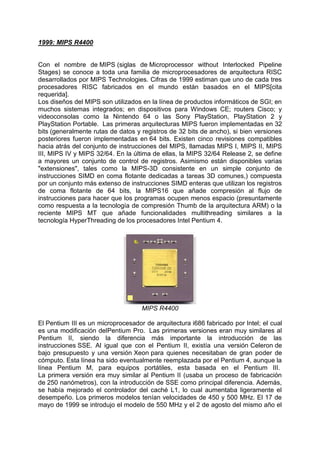 1999: MIPS R4400

Con el nombre de MIPS (siglas de Microprocessor without Interlocked Pipeline
Stages) se conoce a toda una familia de microprocesadores de arquitectura RISC
desarrollados por MIPS Technologies. Cifras de 1999 estiman que uno de cada tres
procesadores RISC fabricados en el mundo están basados en el MIPS[cita
requerida].
Los diseños del MIPS son utilizados en la línea de productos informáticos de SGI; en
muchos sistemas integrados; en dispositivos para Windows CE; routers Cisco; y
videoconsolas como la Nintendo 64 o las Sony PlayStation, PlayStation 2 y
PlayStation Portable. Las primeras arquitecturas MIPS fueron implementadas en 32
bits (generalmente rutas de datos y registros de 32 bits de ancho), si bien versiones
posteriores fueron implementadas en 64 bits. Existen cinco revisiones compatibles
hacia atrás del conjunto de instrucciones del MIPS, llamadas MIPS I, MIPS II, MIPS
III, MIPS IV y MIPS 32/64. En la última de ellas, la MIPS 32/64 Release 2, se define
a mayores un conjunto de control de registros. Asimismo están disponibles varias
"extensiones", tales como la MIPS-3D consistente en un simple conjunto de
instrucciones SIMD en coma flotante dedicadas a tareas 3D comunes,) compuesta
por un conjunto más extenso de instrucciones SIMD enteras que utilizan los registros
de coma flotante de 64 bits, la MIPS16 que añade compresión al flujo de
instrucciones para hacer que los programas ocupen menos espacio (presuntamente
como respuesta a la tecnología de compresión Thumb de la arquitectura ARM) o la
reciente MIPS MT que añade funcionalidades multithreading similares a la
tecnología HyperThreading de los procesadores Intel Pentium 4.

MIPS R4400
El Pentium III es un microprocesador de arquitectura i686 fabricado por Intel; el cual
es una modificación delPentium Pro. Las primeras versiones eran muy similares al
Pentium II, siendo la diferencia más importante la introducción de las
instrucciones SSE. Al igual que con el Pentium II, existía una versión Celeron de
bajo presupuesto y una versión Xeon para quienes necesitaban de gran poder de
cómputo. Esta línea ha sido eventualmente reemplazada por el Pentium 4, aunque la
línea Pentium M, para equipos portátiles, esta basada en el Pentium III.
La primera versión era muy similar al Pentium II (usaba un proceso de fabricación
de 250 nanómetros), con la introducción de SSE como principal diferencia. Además,
se había mejorado el controlador del caché L1, lo cual aumentaba ligeramente el
desempeño. Los primeros modelos tenían velocidades de 450 y 500 MHz. El 17 de
mayo de 1999 se introdujo el modelo de 550 MHz y el 2 de agosto del mismo año el

 