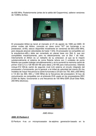 de 600 MHz. Posteriormente (antes de la salida del Coppermine), salieron versiones
de 133Mhz de Bus.

El procesador Athlon se lanzó al mercado el 21 de agosto de 1999 por AMD. El
primer núcleo del Athlon, conocido en clave como "K7" (en homenaje a su
predecesor, el K6), estuvo disponible inicialmente en versiones de 500 a 650 MHz,
pero después alcanzó velocidades de hasta 1 GHz. El procesador es compatible con
la arquitectura x86 y debe ser conectado en placas base con Slot A, que son
compatibles mecánicamente, pero no eléctricamente, con el Slot 1 de Intel.
Internamente el Athlon es un rediseño de su antecesor, al que se le mejoró
substancialmente el sistema de coma flotante (ahora son 3 unidades de punto
flotante que pueden trabajar simultáneamente) y se le aumentó la memoria caché de
primer nivel (L1) a 128 KB (64 KB para datos y 64 KB para instrucciones). Además
incluye 512 KB de caché de segundo nivel (L2) externa al circuito integrado del
procesador y funcionando, por lo general, a la mitad de velocidad del mismo (En los
modelos de mayor frecuencia la caché funcionaba a 2/5 [En los 750, 800 y 850 MHz]
ó 1/3 [En los 900, 950 y 1.000 MHz] de la frecuencia del procesador). El bus de
comunicación es compatible con el protocolo EV6 usado en los procesadores DEC
21264 de Alpha, funcionando a una frecuencia de 100 MHz DDR (Dual Data Rate,
200 MHz efectivos).

AMD Athlon
2000: El Pentium 4
El Pentium

4 es

un

microprocesador

de séptima

generación basado

en

la

 
