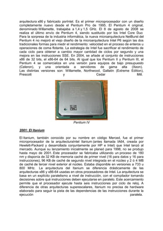 arquitectura x86 y fabricado porIntel. Es el primer microprocesador con un diseño
completamente nuevo desde el Pentium Pro de 1995. El Pentium 4 original,
denominado Willamette, trabajaba a 1,4 y 1,5 GHz. El 8 de agosto de 2008 se
realiza el último envío de Pentium 4, siendo sustituido por los Intel Core Duo
Para la sorpresa de la industria informática, la nueva microarquitectura NetBurst del
Pentium 4 no mejoró el viejo diseño de la microarquitectura Intel P6 según las dos
tradicionales formas para medir el rendimiento: velocidad en el proceso de enteros u
operaciones de coma flotante. La estrategia de Intel fue sacrificar el rendimiento de
cada ciclo para obtener a cambio mayor cantidad de ciclos por segundo y una
mejora en las instrucciones SSE. En 2004, se añade al conjunto de instrucciones
x86 de 32 bits, el x86-64 de 64 bits. Al igual que los Pentium II y Pentium III, el
Pentium 4 se comercializa en una versión para equipos de bajo presupuesto
(Celeron), y una orientada a servidores de gama alta (Xeon).
Las distintas versiones son: Willamette, Northwood, Gallatin (Extreme Edition),
Prescott
y
Cedar
Mill.

Pentium IV
2001: El Itanium
El Itanium, también conocido por su nombre en código Merced, fue el primer
microprocesador de la arquitecturaIntel Itanium (antes llamada IA64, creada por
Hewlett-Packard y desarrollada conjuntamente por HP e Intel) que Intel lanzó al
mercado. Aunque su lanzamiento inicialmente se planeó para 1998, no se produjo
hasta mayo de 2001. Este procesador se fabricaba utilizando un proceso de 180
nm y disponía de 32 KB de memoria caché de primer nivel (16 para datos y 16 para
instrucciones), 96 KB de caché de segundo nivel integrada en el núcleo y 2 ó 4 MB
de caché de tercer nivel exterior al núcleo. Estaba disponible en versiones a 733 u
800 MHz. La arquitectura del Itanium se diferencia drásticamente de las
arquitecturas x86 y x86-64 usadas en otros procesadores de Intel. La arquitectura se
basa en un explícito paralelismo a nivel de instrucción, con el compilador tomando
decisiones sobre qué instrucciones deben ejecutarse en paralelo. Este acercamiento
permite que el procesador ejecute hasta seis instrucciones por ciclo de reloj. A
diferencia de otras arquitecturas superescalares, Itanium no precisa de hardware
elaborado para seguir la pista de las dependencias de las instrucciones durante la
ejecución
paralela.

 