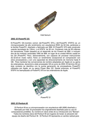 Intel Itanium
2002: El PowerPC G5
El PowerPC G5 (nombre común del PowerPC 970 y del PowerPC 970FX) es un
microprocesador de alto rendimiento con arquitectura RISC de 64 bits, pertenece a
la familia PowerPC; diseñado y fabricado por IBM. El PowerPC 970 está construido
usando tecnología de 130nm, y el 970FX, de 90 nm. Contienen más de 58 millones
de transistores. Están basados en el desarrollo de los Power4 de IBM, e incluyen
dos de los motores vectoriales VMX de IBM, en lugar de la unidad AltiVec usada en
los G4 (PowerPC 74xx). Adicionalmente, son capaces de procesar instrucciones
de 32-bit en modo nativo. Tiene un rendimiento excepcional en comparación con
otros procesadores y con una capacidad de direccionamiento de memoria hasta 8
GB. Para mantener las convenciones de nombre adoptadas por Apple en su gama
de ordenadores, denominó a éste procesador G5 en junio de 2003. El término G5 en
éste contexto se identifica con la quinta generación de procesadores PowerPC
utilizados por Apple, en su gama Power Mac G5. Desde entonces, el PowerPC
970FX ha reemplazado al PowerPC 970 en los ordenadores de Apple.

PowerPC G
2003: El Pentium M
El Pentium M es un microprocesador con arquitectura x86 (i686) diseñado y
fabricado por Intel. El procesador fue originalmente diseñado para su uso en
computadoras portátiles. Su nombre en clave antes de su introducción era "Banias".
Todos los nombres clave del Pentium M son lugares de Israel, la ubicación del
equipo de diseño del Pentium M. El Pentium M representa un cambio radical para

 
