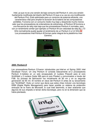 Intel, ya que no es una versión de bajo consumo del Pentium 4, sino una versión
fuertemente modificada del diseño del Pentium III (que a su vez es una modificación
del Pentium Pro). Está optimizado para un consumo de potencia eficiente, una
característica vital para ampliar la duración de la batería de las computadoras
portátiles. Funciona con un consumo medio muy bajo y desprende mucho menos
calor que los procesadores de ordenadores de sobremesa, el Pentium M funciona a
una frecuencia de reloj más baja que los procesadores Pentium 4 normales, pero
con un rendimiento similar (por ejemplo un Pentium M con velocidad de reloj de 1,73
GHz normalmente puede igualar el rendimiento de un Pentium 4 a 3,2 GHz.
Los procesadores Intel Pentium M forman parte integral de la plataforma Intel
Centrino.

2005: Pentium D
Los procesadores Pentium D fueron introducidos por Intel en el Spring 2005 Intel
Developer Forum. Un chip Pentium D consiste básicamente en 2 procesadores
Pentium 4 metidos en un solo encapsulado (2 nucleos Prescott para el core
Smithfield y 2 nucleos Cedar Mill para el core Presler) y comunicados a través del
FSB. Su proceso de fabricación fue inicialmente de 90 nm y en su segunda
generación de 65 nm. El nombre en clave del Pentium D antes de su lanzamiento
era "Smithfield". Hubo un rumor que decía que estos chips incluían una tecnología
DRM (Digital Rights Management) para hacer posible un sistema de protección
anticopia de la mano de Microsoft, lo cual Intel desmintió, si bien aclarando que
algunos de sus chipsets sí tenían dicha tecnología, pero no en la dimensión que se
había planteado.

Pentium D

 