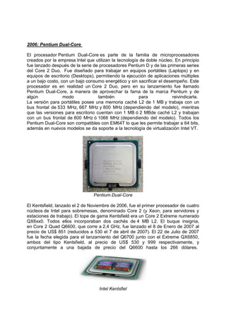 2006: Pentium Dual-Core
El procesador Pentium Dual-Core es parte de la familia de microprocesadores
creados por la empresa Intel que utilizan la tecnología de doble núcleo. En principio
fue lanzado después de la serie de procesadores Pentium D y de las primeras series
del Core 2 Duo. Fue diseñado para trabajar en equipos portátiles (Laptops) y en
equipos de escritorio (Desktops), permitiendo la ejecución de aplicaciones múltiples
a un bajo costo, con un bajo consumo energético y sin sacrificar el desempeño. Este
procesador es en realidad un Core 2 Duo, pero en su lanzamiento fue llamado
Pentium Dual-Core, a manera de aprovechar la fama de la marca Pentium y de
algún
modo
también
para
reivindicarla.
La versión para portátiles posee una memoria caché L2 de 1 MB y trabaja con un
bus frontal de 533 MHz, 667 MHz y 800 MHz (dependiendo del modelo), mientras
que las versiones para escritorio cuentan con 1 MB ó 2 MBde caché L2 y trabajan
con un bus frontal de 800 MHz ó 1066 MHz (dependiendo del modelo). Todos los
Pentium Dual-Core son compatibles con EM64T lo que les permite trabajar a 64 bits,
además en nuevos modelos se da soporte a la tecnología de virtualización Intel VT.

Pentium Dual-Core
El Kentsfield, lanzado el 2 de Noviembre de 2006, fue el primer procesador de cuatro
núcleos de Intel para sobremesas, denominado Core 2 (y Xeon, para servidores y
estaciones de trabajo). El tope de gama Kentsfield era un Core 2 Extreme numerado
QX6xx0. Todos ellos incorporaban dos cachés de 4 MB L2. El buque insignia,
en Core 2 Quad Q6600, que corre a 2,4 GHz, fue lanzado el 8 de Enero de 2007 al
precio de US$ 851 (reducidos a 530 el 7 de abril de 2007). El 22 de Julio de 2007
fue la fecha elegida para el lanzamiento del Q6700 junto con el Extreme QX6850,
ambos del tipo Kentsfield, al precio de US$ 530 y 999 respectivamente, y
conjuntamente a una bajada de precio del Q6600 hasta los 266 dólares.

Intel Kentsfiel

 