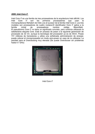 2008: Intel Core i7
Intel Core i7 es una familia de tres procesadores de la arquitectura Intel x86-64. Los
Intel
Core
i7
son
los
primeros
procesadores
que
usan
la
microarquitectura Nehalem de Intel y es el sucesor de la familia Intel Core 2. Los tres
modelos son procesadores de cuatro núcleos.El identificador Core i7 aplica a la
familia
inicial
de
procesadores
nombre
código
Bloomfield.
El pseudónimo Core i7 no tiene un significado concreto, pero continúa utilizando la
satisfactoria etiqueta Core. Está en proceso de pasar a la siguiente generación de
procesado de 32 nm. aunque la tecnología del procesador ya es de 45nm. Posee
731 millones de transistores y utiliza una sofisticada administración de energía:
puede colocar el microprocesador en modo zero-power en caso de no utilizarse. La
pacidad para el Overclocking muy elevada (Se puede Overclocear sin problemas
hasta 4.1 GHz)

Intel Core i7

 