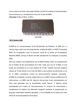un bus externo de 8 bits, para poder emplear circuitos de soporte al microprocesador
más económicos, en contraposición al bus de 16 bits del i8086.
Velocidad: 5 MHz.-8 MHz.-10 MHz.

Intel 8088
1979: Modelo 6809

El 6809 es un microprocesador de 8 bits fabricado por Motorola. El 6809 fue un
avance mayor sobre sus dos predecesores, el Motorola 6800 y el MOS Technology
6502. Es considerado como el precursor moral de la familia de procesadores
Motorola 68000, aunque el diseño del 68K actualmente se sobrepasa al proyecto
6809.
Entre las mejoras más significativas que el 6809 introdujo sobre sus predecesores
fue el empleo de dos acumuladores de 8 bits, mejor que uno en el 6502, el cual
puede ser combinado en un único registro de 16 bits. También tenía dos registros
índices de 16 bits (frente a los 8 bits del 6502) y dos punteros de pila (frente a uno
en el 6502), permitiendo modos de direccionamiento bastante avanzados.
El 6809 es compatible a nivel de código fuente con el 6800, aunque el 6800 tenía 78
instrucciones y el 6809 solo 59. Algunas instrucciones fueron reemplazadas por
otras más generales que el ensamblador podía traducir, y algunas donde
reemplazadas por modos de direccionamiento. El conjunto de instrucciones y
complemento de registro fue altamente ortogonal, haciendo la programación en
lenguaje ensamblador bastante agradable, y no la pesadilla de la mayoría de otros
CPUs de microcomputadoras de la época.

 