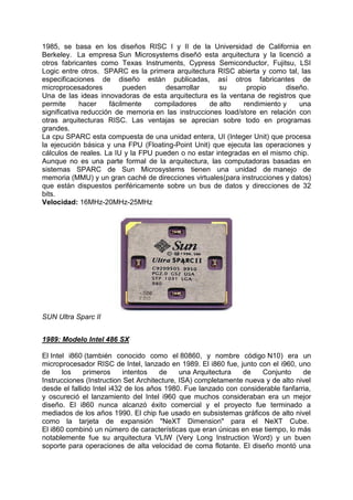 1985, se basa en los diseños RISC I y II de la Universidad de California en
Berkeley. La empresa Sun Microsystems diseñó esta arquitectura y la licenció a
otros fabricantes como Texas Instruments, Cypress Semiconductor, Fujitsu, LSI
Logic entre otros. SPARC es la primera arquitectura RISC abierta y como tal, las
especificaciones de diseño están publicadas, así otros fabricantes de
microprocesadores
pueden
desarrollar
su
propio
diseño.
Una de las ideas innovadoras de esta arquitectura es la ventana de registros que
permite
hacer
fácilmente
compiladores
de alto
rendimiento y
una
significativa reducción de memoria en las instrucciones load/store en relación con
otras arquitecturas RISC. Las ventajas se aprecian sobre todo en programas
grandes.
La cpu SPARC esta compuesta de una unidad entera, UI (Integer Unit) que procesa
la ejecución básica y una FPU (Floating-Point Unit) que ejecuta las operaciones y
cálculos de reales. La IU y la FPU pueden o no estar integradas en el mismo chip.
Aunque no es una parte formal de la arquitectura, las computadoras basadas en
sistemas SPARC de Sun Microsystems tienen una unidad de manejo de
memoria (MMU) y un gran caché de direcciones virtuales(para instrucciones y datos)
que están dispuestos periféricamente sobre un bus de datos y direcciones de 32
bits.
Velocidad: 16MHz-20MHz-25MHz

SUN Ultra Sparc II
1989: Modelo Intel 486 SX
El Intel i860 (también conocido como el 80860, y nombre código N10) era un
microprocesador RISC de Intel, lanzado en 1989. El i860 fue, junto con el i960, uno
de
los
primeros
intentos
de
una Arquitectura
de
Conjunto
de
Instrucciones (Instruction Set Architecture, ISA) completamente nueva y de alto nivel
desde el fallido Intel i432 de los años 1980. Fue lanzado con considerable fanfarria,
y oscureció el lanzamiento del Intel i960 que muchos consideraban era un mejor
diseño. El i860 nunca alcanzó éxito comercial y el proyecto fue terminado a
mediados de los años 1990. El chip fue usado en subsistemas gráficos de alto nivel
como la tarjeta de expansión "NeXT Dimension" para el NeXT Cube.
El i860 combinó un número de características que eran únicas en ese tiempo, lo más
notablemente fue su arquitectura VLIW (Very Long Instruction Word) y un buen
soporte para operaciones de alta velocidad de coma flotante. El diseño montó una

 