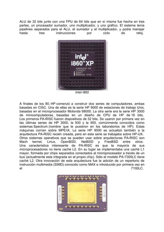 ALU de 32 bits junto con una FPU de 64 bits que en sí misma fue hecha en tres
partes, un procesador sumador, uno multiplicador, y uno gráfico. El sistema tenía
pipelines separados para el ALU, el sumador y el multiplicador, y podía manejar
hasta
tres
instrucciones
por
ciclo
de
reloj.

Intel i860

A finales de los 80, HP comenzó a construir dos series de computadores, ambas
basadas en CISC. Una de ellas es la serie HP 9000 de estaciones de trabajo Unix,
basadas en el microprocesador Motorola 68000. La otra serie era la serie HP 3000
de minicomputadoras, basadas en un diseño de CPU de HP de 16 bits.
Los primeros PA-RISC fueron dispositivos de 32 bits. Se usaron por primera vez en
las últimas series de HP 3000, la 930 y la 950, comúnmente conocidos como
sistemas Spectrum (nombre que le pusieron en los laboratorios de HP). Estas
máquinas corrían sobre MPE/iX. La serie HP 9000 se actualizó también a la
arquitectura PA-RISC recién creada, pero en esta serie se trabajaba sobre HP-UX.
Otros sistemas operativos que se pueden usar sobre arquitecturas PA-RISC son
Mach kernel, Linux, OpenBSD, NetBSD y FreeBSD entre otros.
Una característica interesante de PA-RISC es que la mayoría de sus
microprocesadores no tiene caché L2. En su lugar se implementaba una caché L1
mayor, formada por chips separados conectados al microprocesador a través de un
bus (actualmente esta integrada en el propio chip). Sólo el modelo PA-7300LC tiene
caché L2. Otra innovación de esta arquitectura fue la adición de un repertorio de
instrucción multimedia (SIMD) conocido como MAX e introducido por primera vez en
el
7100LC.

 