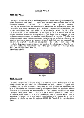 PA-RISC 7300LC
1992: DEC Alpha

DEC Alpha es una arquitectura diseñada por DEC e introducida bajo el nombre AXP,
como reemplazo a la serieVAX. Cuenta con un set de instrucciones RISC de 64
bits especialmente
orientada
a
cálculo
de
punto
flotante.
Una de las arquitecturas de computadoras existentes. La arquitectura Alpha se
caracteriza por seguir la filosofía RISC (Conjunto reducido de instrucciones). El
primer procesador que hizo gala de la tecnología Alpha fue el 21064.
La organización de sus registros es de uso general con una arquitectura que se
puede encuadrar como de registro-registro. Esto hace que la mayoría de sus
instrucciones operen sobre los registros, haciendo uso de la memoria RAM sólo para
instrucciones de carga y almacenamiento. La razón es que se intenta minimizar los
accesos a memoria, puesto que suponen el cuello de botella para los procesadores
actuales. La longitud de palabra de los registros es de 64 bits, ya sea desde el PC
(contador de programa), pasando por los registros de enteros, punto flotante, etc.
Está preparado para manejar datos de 64 bits, pero también puede manejar datos
de 32, 16 bits y por último de 8 bits.
Velocidad: 33MHz

DEC Alpha
1993: PowerPC
PowerPC (usualmente abreviada PPC) es el nombre original de la arquitectura de
computadoras de tipo RISC, fue desarrollada por IBM, Motorola y Apple. Los
procesadores de esta familia son producidos por IBM y Freescale Semiconductor
que es la división de semiconductores y microprocesadores de Motorola, siendo
utilizados principalmente en ordenadores o computadores Macintosh de Apple
Computer hasta el año 2006. En 1993, aparece la primera generación PowerPC con
el nombre clave PowerPC 601, fue desarrollada por la alianza Apple, IBM y
Motorola. En Austin, fue el lugar donde desarrollaron el procesador, en el diseño
utilizaron la interfaz de bus del Motorola 88110. El PowerPC 601 tuvo bastante
éxito.

 