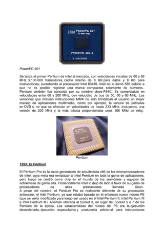PowerPC 601
Se lanza el primer Pentium de Intel al mercado, con velocidades iniciales de 60 y 66
MHz, 3.100.000 transistores, cache interno de 8 KB para datos y 8 KB para
instrucciones; sucediendo al procesador Intel 80486. Intel no lo llamó 586 debido a
que no es posible registrar una marca compuesta solamente de números.
Pentium también fue conocido por su nombre clave P54C. Se comercializó en
velocidades entre 60 y 200 MHz, con velocidad de bus de 50, 60 y 66 MHz. Las
versiones que incluían instrucciones MMX no solo brindaban al usuario un mejor
manejo de aplicaciones multimedia, como por ejemplo, la lectura de películas
en DVD si no que se ofrecían en velocidades de hasta 233 MHz, incluyendo una
versión de 200 MHz y la más básica proporcionaba unos 166 MHz de reloj.

Pentium
1995: El Pentium
El Pentium Pro es la sexta generación de arquitectura x86 de los microprocesadores
de Intel, cuya meta era remplazar al Intel Pentium en toda la gama de aplicaciones,
pero luego se centró como chip en el mundo de los servidores y equipos de
sobremesa de gama alta. Posteriormente Intel lo dejó de lado a favor de su gama de
procesadores
de
altas
prestaciones
llamada
Xeon.
A pesar del nombre, el Pentium Pro es realmente diferente de su procesador
antecesor, el Intel Pentium, ya que estaba basado en el entonces nuevo núcleo P6
(que se vería modificado para luego ser usado en el Intel Pentium II, Intel Pentium III
e Intel Pentium M). Además utilizaba el Socket 8, en lugar del Socket 5 o 7 de los
Pentium de la época. Las características del núcleo del P6 era la ejecución
desordenada, ejecución especulativa y unatubería adicional para instrucciones

 