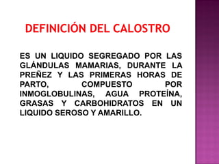 ES UN LIQUIDO SEGREGADO POR LAS
GLÁNDULAS MAMARIAS, DURANTE LA
PREÑEZ Y LAS PRIMERAS HORAS DE
PARTO,
COMPUESTO
POR
INMOGLOBULINAS, AGUA PROTEÍNA,
GRASAS Y CARBOHIDRATOS EN UN
LIQUIDO SEROSO Y AMARILLO.

 