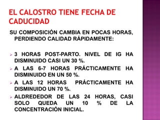 SU COMPOSICIÓN CAMBIA EN POCAS HORAS,
PERDIENDO CALIDAD RÁPIDAMENTE:








3 HORAS POST-PARTO. NIVEL DE IG HA
DISMINUIDO CASI UN 30 %.
A LAS 6-7 HORAS PRÁCTICAMENTE HA
DISMINUIDO EN UN 50 %.
A LAS 12 HORAS
PRÁCTICAMENTE HA
DISMINUIDO UN 70 %.
ALDREDEDOR DE LAS 24 HORAS, CASI
SOLO
QUEDA
UN
10
%
DE
LA
CONCENTRACIÓN INICIAL.

 