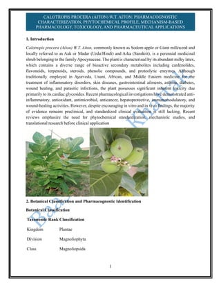 1
CALOTROPIS PROCERA (AITON) W.T. AITON: PHARMACOGNOSTIC
CHARACTERIZATION, PHYTOCHEMICAL PROFILE, MECHANISM-BASED
PHARMACOLOGY, TOXICOLOGY, AND PHARMACEUTICALAPPLICATIONS
1. Introduction
Calotropis procera (Aiton) W.T. Aiton, commonly known as Sodom apple or Giant milkweed and
locally referred to as Aak or Madar (Urdu/Hindi) and Arka (Sanskrit), is a perennial medicinal
shrub belonging to the family Apocynaceae. The plant is characterized by its abundant milky latex,
which contains a diverse range of bioactive secondary metabolites including cardenolides,
flavonoids, terpenoids, steroids, phenolic compounds, and proteolytic enzymes. Although
traditionally employed in Ayurveda, Unani, African, and Middle Eastern medicine for the
treatment of inflammatory disorders, skin diseases, gastrointestinal ailments, asthma, diabetes,
wound healing, and parasitic infections, the plant possesses significant inherent toxicity due
primarily to its cardiac glycosides. Recent pharmacological investigations have demonstrated anti-
inflammatory, antioxidant, antimicrobial, anticancer, hepatoprotective, immunomodulatory, and
wound-healing activities. However, despite encouraging in vitro and in vivo findings, the majority
of evidence remains preclinical, and standardized clinical evaluation is still lacking. Recent
reviews emphasize the need for phytochemical standardization, mechanistic studies, and
translational research before clinical application
2. Botanical Classification and Pharmacognostic Identification
Botanical Classification
Taxonomic Rank Classification
Kingdom Plantae
Division Magnoliophyta
Class Magnoliopsida
 