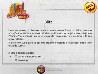 Blitz	Uma van percorre diversos bares e points jovens. Ela é temática, levando ativações, músicas e muitos brindes, onde o nosso target estiver, seja em  PDV’s e/ou eventos, além é claro de comunicar as melhores festas universitárias. 	A Blitz tem tudo para se ser um projeto lembrado e esperado, onde tiver festa da turma.	A Blitz é composta por:	02 casais de promotores	01 animador