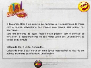 O Calourada Beer é um projeto que fortalece o relacionamento da marca com o público universitário que merece uma cerveja para relaxar nos intervalos... Será um conjunto de ações focado neste público, com o objetivo de  fortalecer  o posicionamento de sua marca junto aos universitários da cidade de São Paulo Calourada Beer é união, é amizade...Calourada Beer é sua marca em uma época inesquecível na vida de um público altamente qualificado: O Universitário.
