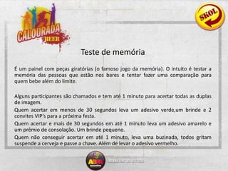 Teste de memória 	É um painel com peças giratórias (o famoso jogo da memória). O intuito é testar a memória das pessoas que estão nos bares e tentar fazer uma comparação para quem bebe além do limite.	Alguns participantes são chamados e tem até 1 minuto para acertar todas as duplas de imagem.	Quem acertar em menos de 30 segundos leva um adesivo verde,um brinde e 2 convites VIP’s para a próxima festa.	Quem acertar e mais de 30 segundos em até 1 minuto leva um adesivo amarelo e um prêmio de consolação. Um brinde pequeno.	Quem não conseguir acertar em até 1 minuto, leva uma buzinada, todos gritam suspende a cerveja e passe a chave. Além de levar o adesivo vermelho.  