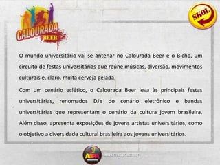 O mundo universitário vai se antenar no Calourada Beer é o Bicho, um circuito de festas universitárias que reúne músicas, diversão, movimentos culturais e, claro, muita cerveja gelada. 	Com um cenário eclético, o Calourada Beer leva às principais festas universitárias, renomados DJ’s do cenário eletrônico e bandas universitárias que representam o cenário da cultura jovem brasileira. Além disso, apresenta exposições de jovens artistas universitários, como o objetivo a diversidade cultural brasileira aos jovens universitários.