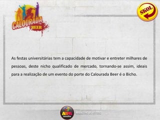 	As festas universitárias tem a capacidade de motivar e entreter milhares de pessoas, deste nicho qualificado de mercado, tornando-se assim, ideais para a realização de um evento do porte do Calourada Beer é o Bicho. 