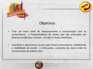Objetivos Criar um novo canal de relacionamento e comunicação com os universitários  e freqüentadores de shows que são antenados em diversas tendências musicais...Do axé à música eletrônica...Incentivar e desenvolver as principais festas universitárias, trabalhando a visibilidade do evento  e reforçando o conceito da marca onde há concentração de público-alvo.