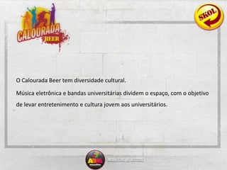 	O Calourada Beer tem diversidade cultural. 	Música eletrônica e bandas universitárias dividem o espaço, com o objetivo de levar entretenimento e cultura jovem aos universitários.
