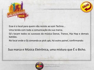  	Esse é o local para quem não resiste ao som Techno...	Uma tenda com toda a comunicação da sua marca.Dj’s tocam todos os sucessos da música Dance, Trance, Hip Hop e demais batidas. 	No local onde o Dj comanda as pickups, há outro painel, confirmando: Sua marca e Música Eletrônica, uma mistura que É o Bicho.