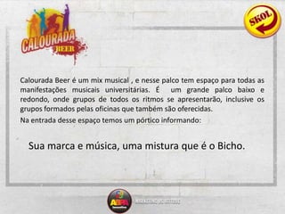  	Calourada Beer é um mix musical , e nesse palco tem espaço para todas as manifestações musicais universitárias. É  um grande palco baixo e redondo, onde grupos de todos os ritmos se apresentarão, inclusive os grupos formados pelas oficinas que também são oferecidas. 	Na entrada desse espaço temos um pórtico informando: Sua marca e música, uma mistura que é o Bicho.