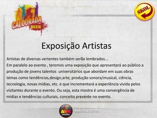 Exposição ArtistasArtistas de diversas vertentes também serão lembrados...Em paralelo ao evento , teremos uma exposição que apresentará ao público aprodução de jovens talentos  universitários que abordam em suas obrastemas como tendências,design,arte, produção sonora/musical, ciência,tecnologia, novas mídias, etc.e que incrementará a experiência vivida pelosvisitantes durante o evento. Ou seja, esta mostra é uma convergência demídias e tendências culturais, conceito presente no evento.