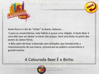 Sexta-feira é o dia de “visitar” os bares, botecos... E para os universitários, este hábito é quase uma religião. A Sexta Beer é uma blitz que vai abalar os bares das praças. Será uma festa no point dos jovens às sextas-feiras. A Blitz além de levar a diversão com ativações que fortalecerão o relacionamento de sua marca, comunicará ao público universitário o grande evento : A Calourada Beer É o Bicho. 
