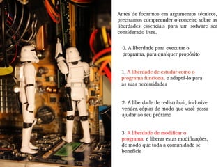 Antes de focarmos em argumentos técnicos, precisamos compreender o conceito sobre as liberdades essenciais para um sofware ser considerado livre. 0. A liberdade para executar o programa, para qualquer propósito 1.  A liberdade de estudar como o programa funciona,  e adaptá-lo para as suas necessidades  2. A liberdade de redistribuir, inclusive vender, cópias de modo que você possa ajudar ao seu próximo 3.  A liberdade de modificar o programa , e liberar estas modificações, de modo que toda a comunidade se beneficie 