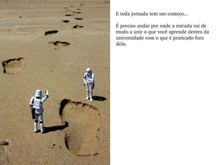 E toda jornada tem um começo... É preciso andar por onde a estrada vai de modo a unir o que você aprende dentro da universidade com o que é praticado fora dela.  