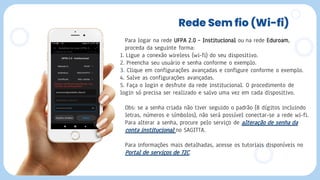 Rede Sem fio (Wi-fi)
Para logar na rede UFPA 2.0 – Institucional ou na rede Eduroam,
proceda da seguinte forma:
1. Ligue a conexão wireless (wi-fi) do seu dispositivo.
2. Preencha seu usuário e senha conforme o exemplo.
3. Clique em configurações avançadas e configure conforme o exemplo.
4. Salve as configurações avançadas.
5. Faça o login e desfrute da rede institucional. O procedimento de
login só precisa ser realizado e salvo uma vez em cada dispositivo.
Obs: se a senha criada não tiver seguido o padrão (8 dígitos incluindo
letras, números e símbolos), não será possível conectar-se a rede wi-fi.
Para alterar a senha, procure pelo serviço de alteração de senha da
conta institucional no SAGITTA.
Para informações mais detalhadas, acesse os tutoriais disponíveis no
Portal de serviços de TIC.
 