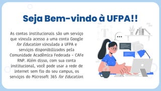 Seja Bem-vindo à UFPA!!
As contas institucionais são um serviço
que vincula acesso a uma conta Google
for Education vinculada a UFPA e
serviços disponibilizados pela
Comunidade Acadêmica Federada – CAFe
RNP. Além disso, com sua conta
institucional, você pode usar a rede de
internet sem fio do seu campus, os
serviços do Microsoft 365 for Education.
 