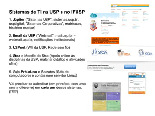 Sistemas de TI na USP e no IFUSP
1. Júpiter ("Sistemas USP", sistemas.usp.br,
uspdigital, "Sistemas Corporativas", matrículas,
histórico escolar)

2. Email da USP ("Webmail", mail.usp.br =
webmail.usp.br, notificações institucionais)

3. USPnet (Wifi da USP, Rede sem fio)

4. Stoa e Moodle do Stoa (Apoio online às
disciplinas da USP, material didático e atividades
oline)

5. Sala Pró-aluno e Socrates (Sala de
computadores e contas num servidor Linux)

Vai precisar se autenticar (em princípio, com uma
senha diferente) em cada um destes sistemas.
(!?!!?)
 