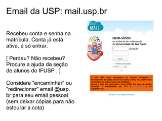 Email da USP: mail.usp.br

Recebeu conta e senha na
matrícula. Conta já está
ativa, é só entrar.

[ Perdeu? Não recebeu?
Procure a ajuda da seção
de alunos do IFUSP . ]

Considere "encaminhar" ou
"redirecionar" email @usp.
br para seu email pessoal
(sem deixar cópias para não
estourar a cota)
 