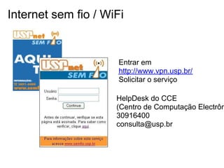 Internet sem fio / WiFi


                      Entrar em
                      http://www.vpn.usp.br/
                      Solicitar o serviço

                     HelpDesk do CCE
                     (Centro de Computação Electrôn
                     30916400
                     consulta@usp.br
 
