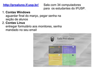 http://proaluno.if.usp.br/   Sala com 34 computadores
                             para os estudantes do IFUSP.
1. Contas Windows
   aguardar final do março, pegar senha na
   seção de alunos
2. Contas Linux
   entregar formulário aos monitores, senha
   mandado no seu email
 