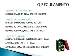 O REGULAMENTOHORÁRIO DE FUNCIONAMENTODE SEGUNDA À SEXTA-FEIRA, DAS 8 ÀS 22 HORASEMPRÉSTIMO e devoluçãoLIMITE DE 3 OBRAS PELO PERÍODO DE 7 DIASHORÁRIO DO EMPRÉSTIMO: DAS 8 ÀS 21:45 HORASHORÁRIO DE DEVOLUÇÃO: ATÉ AS 21:30 HORASLIVRO DE CONSULTARESERVA NO BALCÃO DE EMPRÉSTIMOS ÀS 19 HORASRETIRADA: DAS 21 ÀS 21:45 HORASDEVOLUÇÃO: ATÉ AS 12:30 HORAS DO DIA SEGUINTE