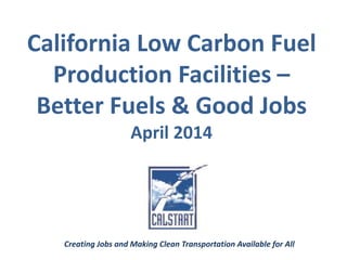 California Low Carbon Fuel
Production Facilities –
Better Fuels & Good Jobs
April 2014
Creating Jobs and Making Clean Transportation Available for All
 