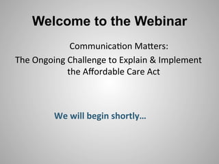 Welcome to the Webinar
                  	
  Communica*on	
  Ma,ers:	
          	
  
The	
  Ongoing	
  Challenge	
  to	
  Explain	
  &	
  Implement	
  
                  the	
  Aﬀordable	
  Care	
  Act   	
  



             We	
  will	
  begin	
  shortly…	
  
 