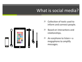 What	
  is	
  social	
  media?	
  
ì  Collec/on	
  of	
  tools	
  used	
  to	
  

inform	
  and	
  connect	
  people.	
  	
  

ì  Based	
  on	
  interac/ons	
  and	
  

rela/onships.	
  
ì  An	
  earphone	
  to	
  listen	
  +	
  a	
  

megaphone	
  to	
  amplify	
  
messages.	
  

 